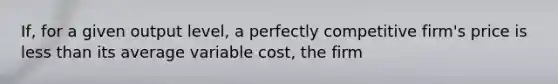 If, for a given output​ level, a perfectly competitive​ firm's price is less than its average variable​ cost, the firm