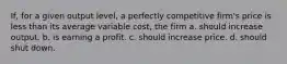 If, for a given output level, a perfectly competitive firm's price is less than its average variable cost, the firm a. should increase output. b. is earning a profit. c. should increase price. d. should shut down.