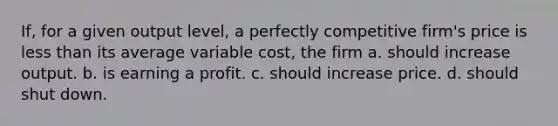 If, for a given output level, a perfectly competitive firm's price is <a href='https://www.questionai.com/knowledge/k7BtlYpAMX-less-than' class='anchor-knowledge'>less than</a> its average variable cost, the firm a. should increase output. b. is earning a profit. c. should increase price. d. should shut down.