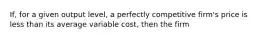 If, for a given output level, a perfectly competitive firm's price is less than its average variable cost, then the firm