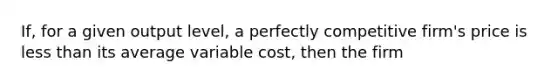 If, for a given output level, a perfectly competitive firm's price is less than its average variable cost, then the firm