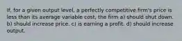 If, for a given output level, a perfectly competitive firm's price is less than its average variable cost, the firm a) should shut down. b) should increase price. c) is earning a profit. d) should increase output.