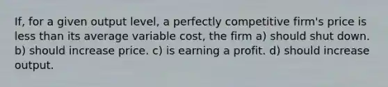 If, for a given output level, a perfectly competitive firm's price is <a href='https://www.questionai.com/knowledge/k7BtlYpAMX-less-than' class='anchor-knowledge'>less than</a> its average variable cost, the firm a) should shut down. b) should increase price. c) is earning a profit. d) should increase output.