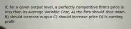 If, for a given output level, a perfectly competitive firm's price is less than its Average Variable Cost, A) the firm should shut down B) should increase output C) should increase price D) is earning profit