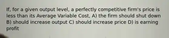 If, for a given output level, a perfectly competitive firm's price is less than its Average Variable Cost, A) the firm should shut down B) should increase output C) should increase price D) is earning profit