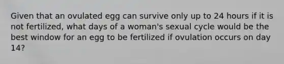 Given that an ovulated egg can survive only up to 24 hours if it is not fertilized, what days of a woman's sexual cycle would be the best window for an egg to be fertilized if ovulation occurs on day 14?