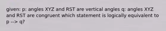 given: p: angles XYZ and RST are vertical angles q: angles XYZ and RST are congruent which statement is logically equivalent to p --> q?