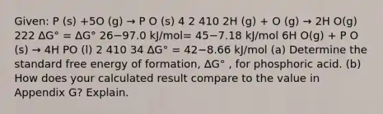 Given: P (s) +5O (g) → P O (s) 4 2 410 2H (g) + O (g) → 2H O(g) 222 ∆G° = ∆G° 26−97.0 kJ/mol= 45−7.18 kJ/mol 6H O(g) + P O (s) → 4H PO (l) 2 410 34 ∆G° = 42−8.66 kJ/mol (a) Determine the standard free energy of formation, ∆G° , for phosphoric acid. (b) How does your calculated result compare to the value in Appendix G? Explain.