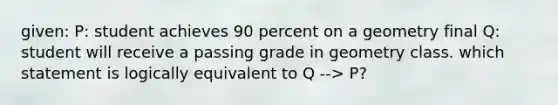 given: P: student achieves 90 percent on a geometry final Q: student will receive a passing grade in geometry class. which statement is logically equivalent to Q --> P?