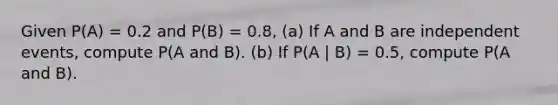 Given P(A) = 0.2 and P(B) = 0.8, (a) If A and B are independent events, compute P(A and B). (b) If P(A | B) = 0.5, compute P(A and B).