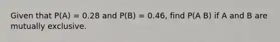 Given that P(A) = 0.28 and P(B) = 0.46, find P(A B) if A and B are mutually exclusive.