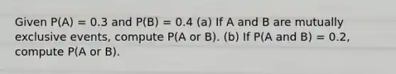 Given P(A) = 0.3 and P(B) = 0.4 (a) If A and B are mutually exclusive events, compute P(A or B). (b) If P(A and B) = 0.2, compute P(A or B).