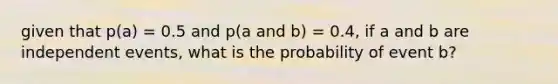 given that p(a) = 0.5 and p(a and b) = 0.4, if a and b are independent events, what is the probability of event b?