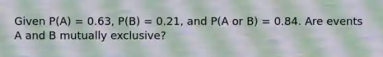 Given P(A) = 0.63, P(B) = 0.21, and P(A or B) = 0.84. Are events A and B mutually exclusive?