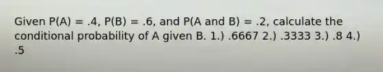 Given P(A) = .4, P(B) = .6, and P(A and B) = .2, calculate the conditional probability of A given B. 1.) .6667 2.) .3333 3.) .8 4.) .5