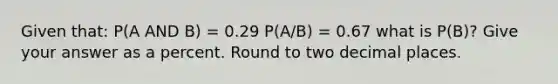 Given that: P(A AND B) = 0.29 P(A/B) = 0.67 what is P(B)? Give your answer as a percent. Round to two decimal places.