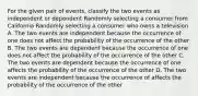 For the given pair of events, classify the two events as independent or dependent Randomly selecting a consumer from California Randomly selecting a consumer who owns a television A. The two events are independent because the occurrence of one does not affect the probability of the occurrence of the other B. The two events are dependent because the occurrence of one does not affect the probability of the occurrence of the other C. The two events are dependent because the occurrence of one affects the probability of the occurrence of the other D. The two events are independent because the occurrence of affects the probability of the occurrence of the other