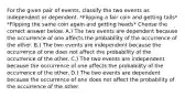 For the given pair of​ events, classify the two events as independent or dependent. *Flipping a fair coin and getting tails* *Flipping the same coin again and getting heads* Choose the correct answer below. A.) The two events are dependent because the occurrence of one affects the probability of the occurrence of the other. B.) The two events are independent because the occurrence of one does not affect the probability of the occurrence of the other. C.) The two events are independent because the occurrence of one affects the probability of the occurrence of the other. D.) The two events are dependent because the occurrence of one does not affect the probability of the occurrence of the other.