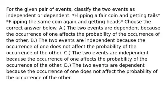 For the given pair of​ events, classify the two events as independent or dependent. *Flipping a fair coin and getting tails* *Flipping the same coin again and getting heads* Choose the correct answer below. A.) The two events are dependent because the occurrence of one affects the probability of the occurrence of the other. B.) The two events are independent because the occurrence of one does not affect the probability of the occurrence of the other. C.) The two events are independent because the occurrence of one affects the probability of the occurrence of the other. D.) The two events are dependent because the occurrence of one does not affect the probability of the occurrence of the other.