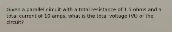 Given a parallel circuit with a total resistance of 1.5 ohms and a total current of 10 amps, what is the total voltage (Vt) of the circuit?