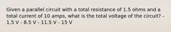 Given a parallel circuit with a total resistance of 1.5 ohms and a total current of 10 amps, what is the total voltage of the circuit? - 1.5 V - 8.5 V - 11.5 V - 15 V