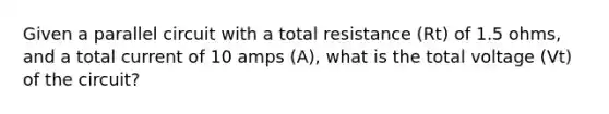 Given a parallel circuit with a total resistance (Rt) of 1.5 ohms, and a total current of 10 amps (A), what is the total voltage (Vt) of the circuit?