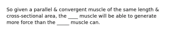 So given a parallel & convergent muscle of the same length & cross-sectional area, the ____ muscle will be able to generate more force than the _____ muscle can.