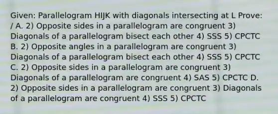 Given: Parallelogram HIJK with diagonals intersecting at L Prove: / A. 2) Opposite sides in a parallelogram are congruent 3) Diagonals of a parallelogram bisect each other 4) SSS 5) CPCTC B. 2) Opposite angles in a parallelogram are congruent 3) Diagonals of a parallelogram bisect each other 4) SSS 5) CPCTC C. 2) Opposite sides in a parallelogram are congruent 3) Diagonals of a parallelogram are congruent 4) SAS 5) CPCTC D. 2) Opposite sides in a parallelogram are congruent 3) Diagonals of a parallelogram are congruent 4) SSS 5) CPCTC