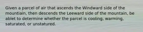 Given a parcel of air that ascends the Windward side of the mountiain, then descends the Leeward side of the mountain, be ablet to determine whether the parcel is cooling, warming, saturated, or unstatured.