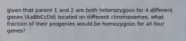 given that parent 1 and 2 are both heterozygous for 4 different genes (AaBbCcDd) located on different chromosomes, what fraction of their progenies would be homozygous for all four genes?