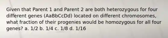 Given that Parent 1 and Parent 2 are both heterozygous for four different genes (AaBbCcDd) located on different chromosomes, what fraction of their progenies would be homozygous for all four genes? a. 1/2 b. 1/4 c. 1/8 d. 1/16