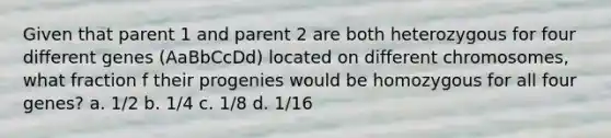 Given that parent 1 and parent 2 are both heterozygous for four different genes (AaBbCcDd) located on different chromosomes, what fraction f their progenies would be homozygous for all four genes? a. 1/2 b. 1/4 c. 1/8 d. 1/16