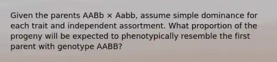 Given the parents AABb × Aabb, assume simple dominance for each trait and independent assortment. What proportion of the progeny will be expected to phenotypically resemble the first parent with genotype AABB?