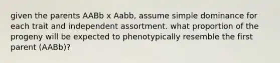 given the parents AABb x Aabb, assume simple dominance for each trait and independent assortment. what proportion of the progeny will be expected to phenotypically resemble the first parent (AABb)?