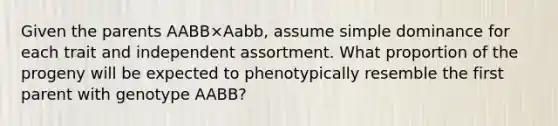 Given the parents AABB×Aabb, assume simple dominance for each trait and independent assortment. What proportion of the progeny will be expected to phenotypically resemble the first parent with genotype AABB?