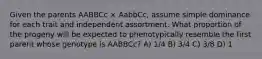 Given the parents AABBCc × AabbCc, assume simple dominance for each trait and independent assortment. What proportion of the progeny will be expected to phenotypically resemble the first parent whose genotype is AABBCc? A) 1/4 B) 3/4 C) 3/8 D) 1