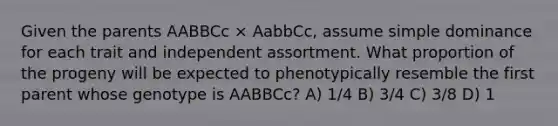 Given the parents AABBCc × AabbCc, assume simple dominance for each trait and independent assortment. What proportion of the progeny will be expected to phenotypically resemble the first parent whose genotype is AABBCc? A) 1/4 B) 3/4 C) 3/8 D) 1