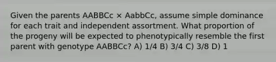 Given the parents AABBCc × AabbCc, assume simple dominance for each trait and independent assortment. What proportion of the progeny will be expected to phenotypically resemble the first parent with genotype AABBCc? A) 1/4 B) 3/4 C) 3/8 D) 1