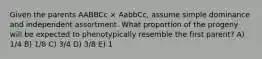 Given the parents AABBCc × AabbCc, assume simple dominance and independent assortment. What proportion of the progeny will be expected to phenotypically resemble the first parent? A) 1/4 B) 1/8 C) 3/4 D) 3/8 E) 1