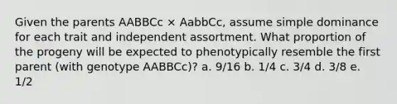 Given the parents AABBCc × AabbCc, assume simple dominance for each trait and independent assortment. What proportion of the progeny will be expected to phenotypically resemble the first parent (with genotype AABBCc)? a. 9/16 b. 1/4 c. 3/4 d. 3/8 e. 1/2