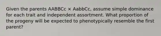 Given the parents AABBCc × AabbCc, assume simple dominance for each trait and independent assortment. What proportion of the progeny will be expected to phenotypically resemble the first parent?