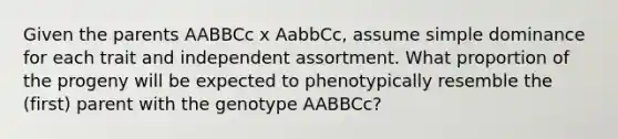 Given the parents AABBCc x AabbCc, assume simple dominance for each trait and independent assortment. What proportion of the progeny will be expected to phenotypically resemble the (first) parent with the genotype AABBCc?