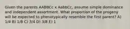 Given the parents AABBCc x AabbCc, assume simple dominance and independent assortment. What proportion of the progeny will be expected to phenotypically resemble the first parent? A) 1/4 B) 1/8 C) 3/4 D) 3/8 E) 1