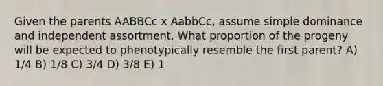 Given the parents AABBCc x AabbCc, assume simple dominance and independent assortment. What proportion of the progeny will be expected to phenotypically resemble the first parent? A) 1/4 B) 1/8 C) 3/4 D) 3/8 E) 1