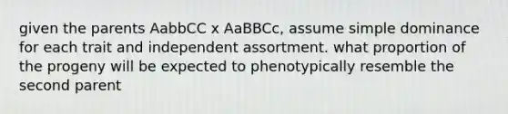 given the parents AabbCC x AaBBCc, assume simple dominance for each trait and independent assortment. what proportion of the progeny will be expected to phenotypically resemble the second parent