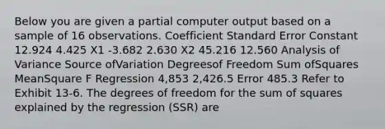 Below you are given a partial computer output based on a sample of 16 observations. Coefficient Standard Error Constant 12.924 4.425 X1 -3.682 2.630 X2 45.216 12.560 Analysis of Variance Source ofVariation Degreesof Freedom Sum ofSquares MeanSquare F Regression 4,853 2,426.5 Error 485.3 Refer to Exhibit 13-6. The degrees of freedom for the <a href='https://www.questionai.com/knowledge/k1Z9hdLZpo-sum-of-squares' class='anchor-knowledge'>sum of squares</a> explained by the regression (SSR) are