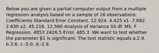 Below you are given a partial computer output from a multiple regression analysis based on a sample of 16 observations. Coefficients Standard Error Constant. 12.924. 4.425 x1 -7.682. 2.630 x2. 45.216. 12.560 Analysis of Variance SS df. MS. F Regression. 4853 2426.5 Error. 485.3 ​ We want to test whether the parameter β1 is significant. The test statistic equals a.2.9. b.3.6. c.-5.0. d.-2.9.