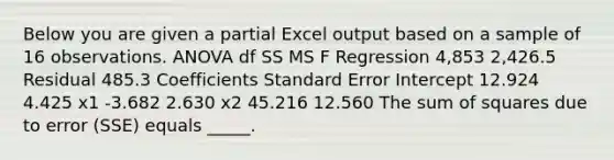 Below you are given a partial Excel output based on a sample of 16 observations. ANOVA df SS MS F Regression 4,853 2,426.5 Residual 485.3 Coefficients Standard Error Intercept 12.924 4.425 x1 -3.682 2.630 x2 45.216 12.560 The <a href='https://www.questionai.com/knowledge/k1Z9hdLZpo-sum-of-squares' class='anchor-knowledge'>sum of squares</a> due to error (SSE) equals _____.