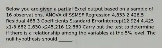 Below you are given a partial Excel output based on a sample of 16 observations. ANOVA df SSMSF Regression 4,853 2,426.5 Residual 485.3 Coefficients Standard ErrorIntercept12.924 4.425 x1-3.682 2.630 x245.216 12.560 Carry out the test to determine if there is a relationship among the variables at the 5% level. The null hypothesis should ______.