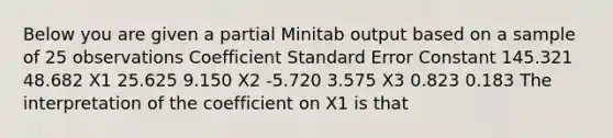 Below you are given a partial Minitab output based on a sample of 25 observations Coefficient Standard Error Constant 145.321 48.682 X1 25.625 9.150 X2 -5.720 3.575 X3 0.823 0.183 The interpretation of the coefficient on X1 is that